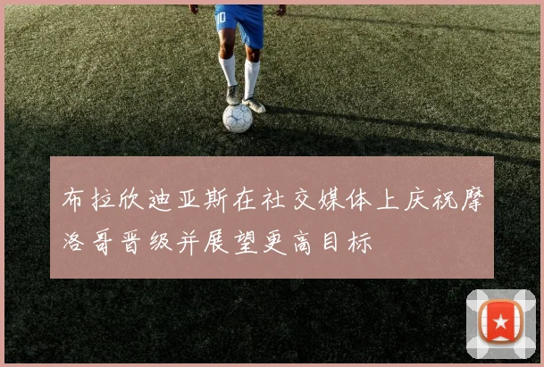 布拉欣迪亚斯在社交媒体上庆祝摩洛哥晋级并展望更高目标