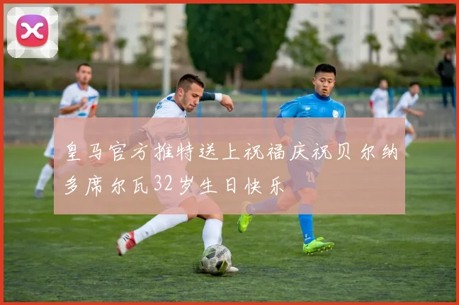 皇马官方推特送上祝福庆祝贝尔纳多席尔瓦32岁生日快乐