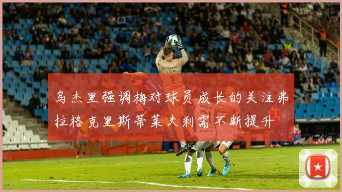 乌杰里强调梅对球员成长的关注弗拉格克里斯蒂莱夫利需不断提升