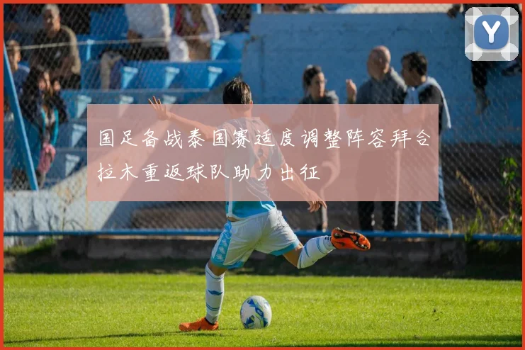 国足备战泰国赛适度调整阵容拜合拉木重返球队助力出征
