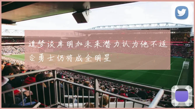 追梦谈库明加未来潜力认为他不适合勇士仍将成全明星