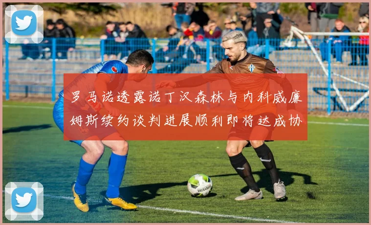 罗马诺透露诺丁汉森林与内科威廉姆斯续约谈判进展顺利即将达成协议