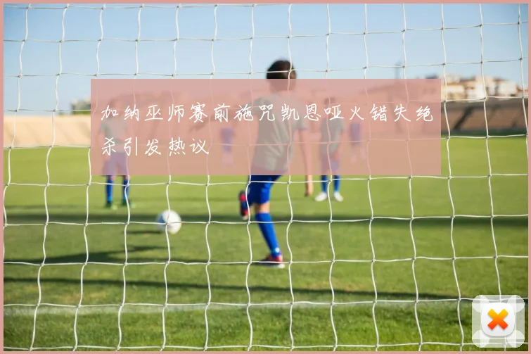 加纳巫师赛前施咒凯恩哑火错失绝杀引发热议