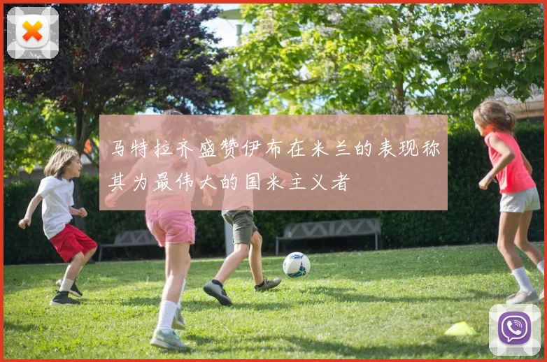马特拉齐盛赞伊布在米兰的表现称其为最伟大的国米主义者