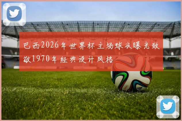 巴西2026年世界杯主场球衣曝光致敬1970年经典设计风格