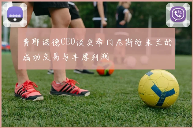 费耶诺德CEO谈卖希门尼斯给米兰的成功交易与丰厚利润