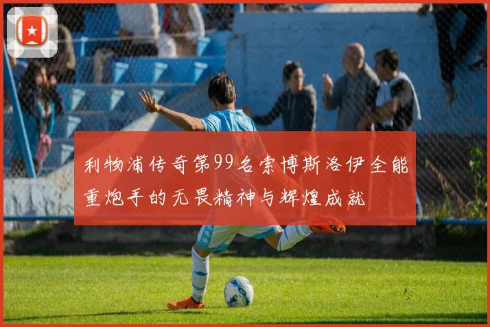 利物浦传奇第99名索博斯洛伊全能重炮手的无畏精神与辉煌成就