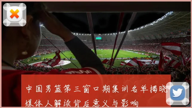 中国男篮第三窗口期集训名单揭晓媒体人解读背后意义与影响