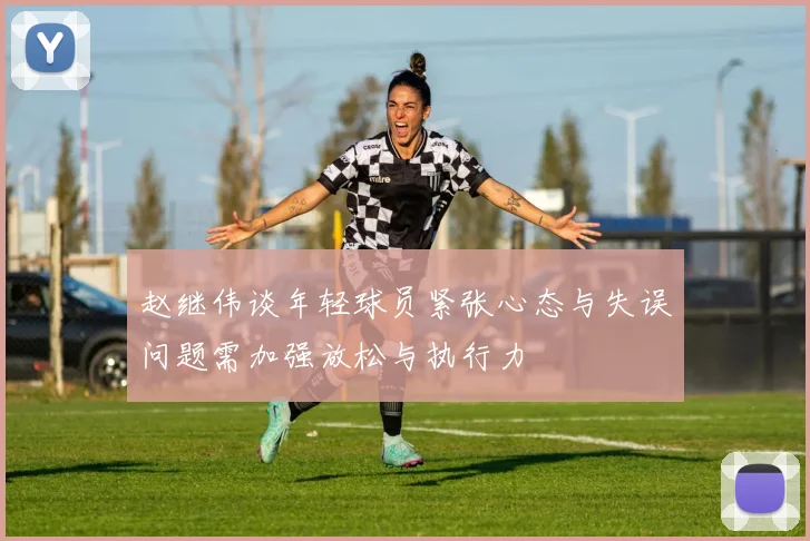 赵继伟谈年轻球员紧张心态与失误问题需加强放松与执行力