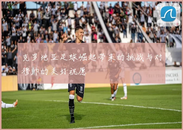 克罗地亚足球崛起带来的挑战与对穆帅的美好祝愿