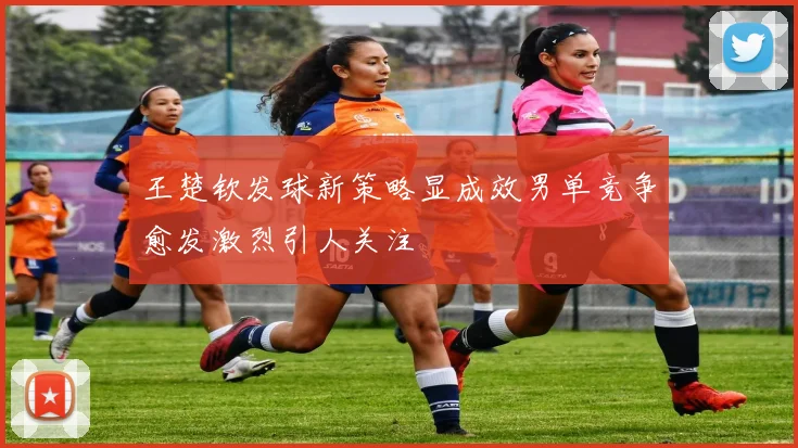 王楚钦发球新策略显成效男单竞争愈发激烈引人关注