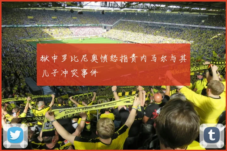 狱中罗比尼奥愤怒指责内马尔与其儿子冲突事件