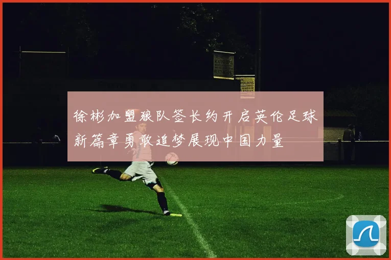 徐彬加盟狼队签长约开启英伦足球新篇章勇敢追梦展现中国力量