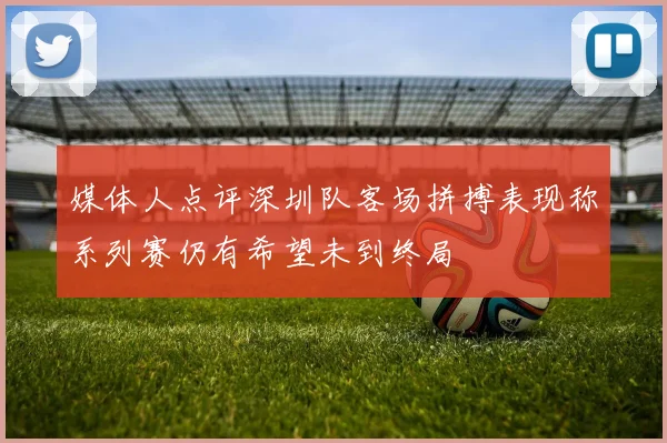 媒体人点评深圳队客场拼搏表现称系列赛仍有希望未到终局