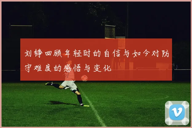 刘铮回顾年轻时的自信与如今对防守难度的感悟与变化
