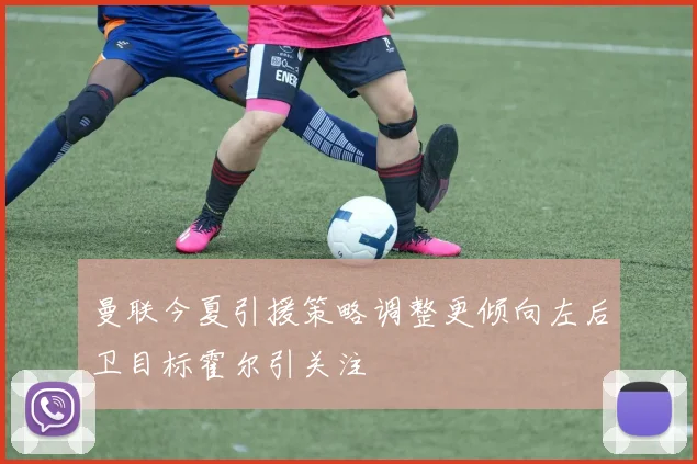 曼联今夏引援策略调整更倾向左后卫目标霍尔引关注