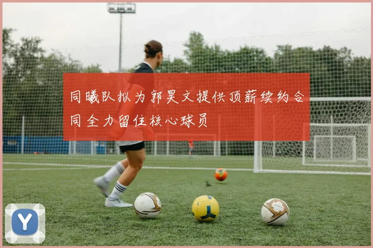 同曦队拟为郭昊文提供顶薪续约合同全力留住核心球员