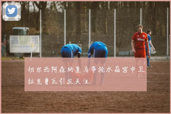 切尔西阿森纳皇马争抢水晶宫中卫拉克鲁瓦引发关注