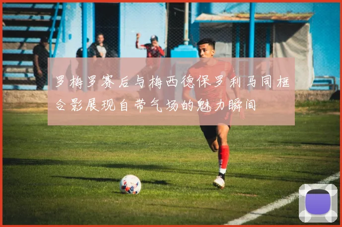 罗梅罗赛后与梅西德保罗利马同框合影展现自带气场的魅力瞬间