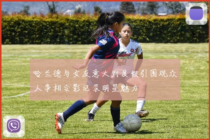 哈兰德与女友意大利度假引围观众人争相合影记录明星魅力