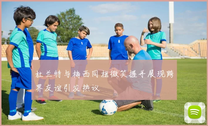 杜兰特与梅西同框微笑握手展现跨界友谊引发热议