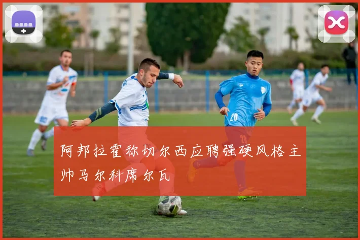 阿邦拉霍称切尔西应聘强硬风格主帅马尔科席尔瓦
