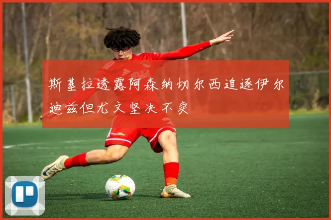 斯基拉透露阿森纳切尔西追逐伊尔迪兹但尤文坚决不卖