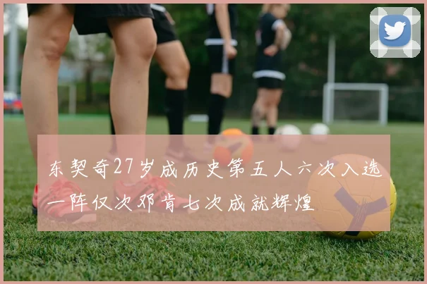 东契奇27岁成历史第五人六次入选一阵仅次邓肯七次成就辉煌
